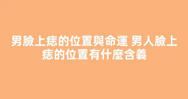 男臉上痣的位置與命運 男人臉上痣的位置有什麼含義
